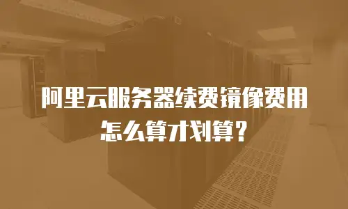 阿里云服务器续费镜像费用怎么算才划算？