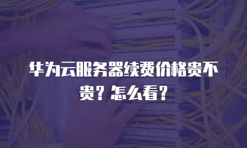 华为云服务器续费价格贵不贵？怎么看？