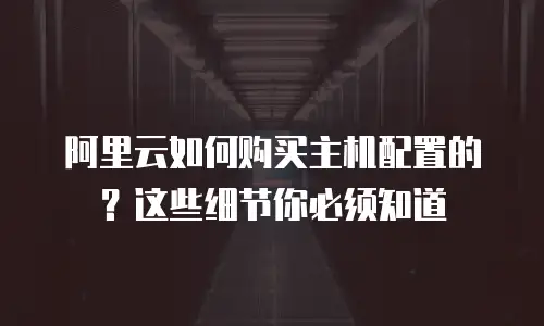 阿里云如何购买主机配置的？这些细节你必须知道