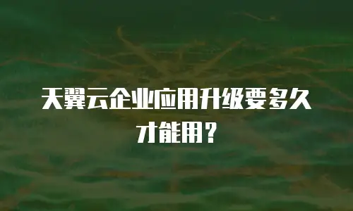 天翼云企业应用升级要多久才能用？