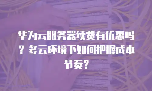 华为云服务器续费有优惠吗？多云环境下如何把握成本节奏？