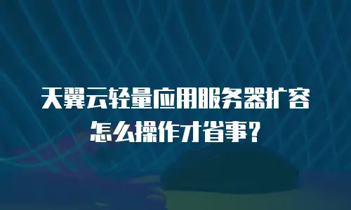 天翼云轻量应用服务器扩容怎么操作才省事？