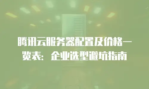 腾讯云服务器配置及价格一览表：企业选型避坑指南