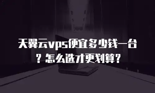 天翼云vps便宜多少钱一台？怎么选才更划算？