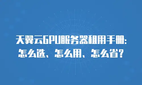 天翼云GPU服务器租用手册：怎么选、怎么用、怎么省？