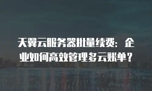 天翼云服务器批量续费：企业如何高效管理多云账单？