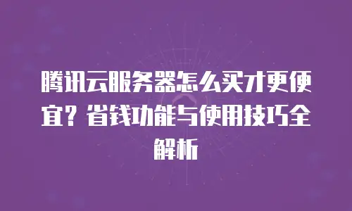 腾讯云服务器怎么买才更便宜？省钱功能与使用技巧全解析