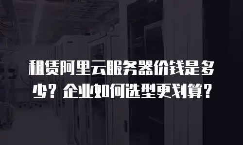 租赁阿里云服务器价钱是多少？企业如何选型更划算？