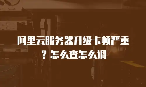 阿里云服务器升级卡顿严重？怎么查怎么调