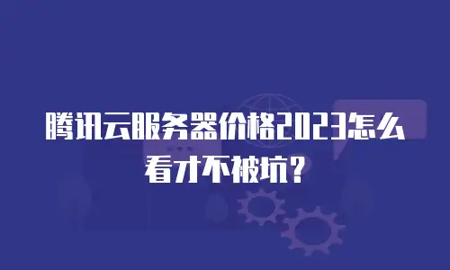 腾讯云服务器价格2023怎么看才不被坑？