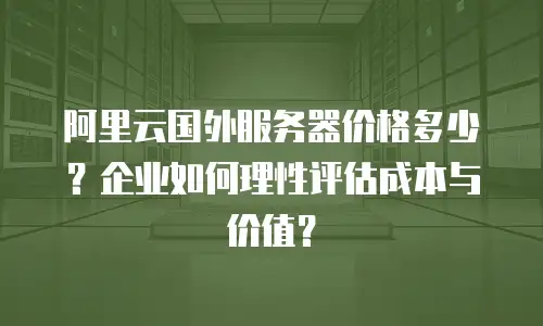 阿里云国外服务器价格多少？企业如何理性评估成本与价值？