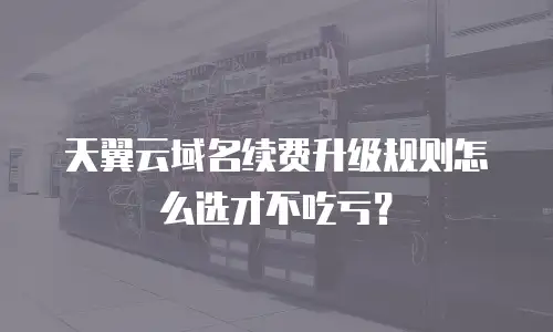 天翼云域名续费升级规则怎么选才不吃亏？