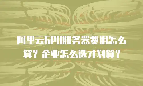 阿里云GPU服务器费用怎么算？企业怎么选才划算？