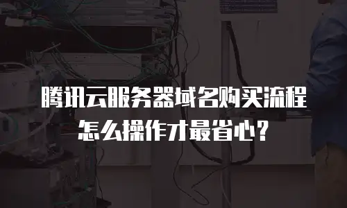 腾讯云服务器域名购买流程怎么操作才最省心？