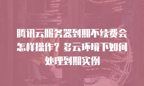 腾讯云服务器到期不续费会怎样操作？多云环境下如何处理到期实例