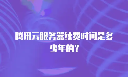 腾讯云服务器续费时间是多少年的？