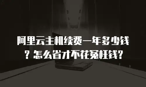 阿里云主机续费一年多少钱？怎么省才不花冤枉钱？