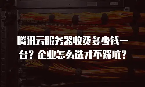 腾讯云服务器收费多少钱一台？企业怎么选才不踩坑？