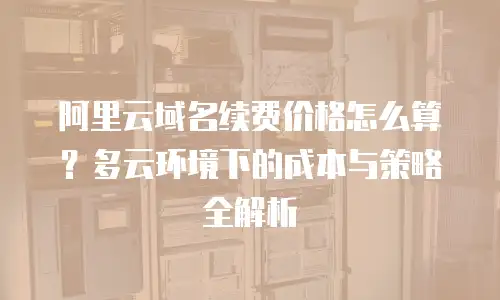 阿里云域名续费价格怎么算？多云环境下的成本与策略全解析