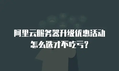 阿里云服务器升级优惠活动怎么选才不吃亏？