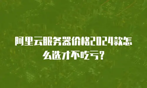 阿里云服务器价格2024款怎么选才不吃亏？
