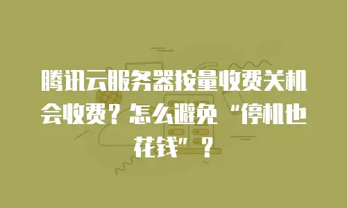 腾讯云服务器按量收费关机会收费？怎么避免&ldquo;停机也花钱&rdquo;？