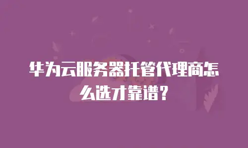 华为云服务器托管代理商怎么选才靠谱？