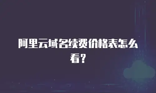 阿里云域名续费价格表怎么看？