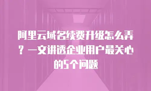 阿里云域名续费升级怎么弄？一文讲透企业用户最关心的5个问题