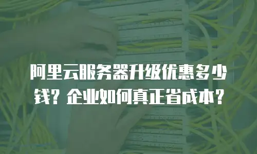 阿里云服务器升级优惠多少钱？企业如何真正省成本？