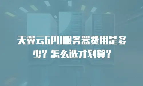 天翼云GPU服务器费用是多少？怎么选才划算？