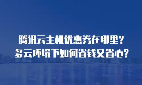腾讯云主机优惠券在哪里？多云环境下如何省钱又省心？