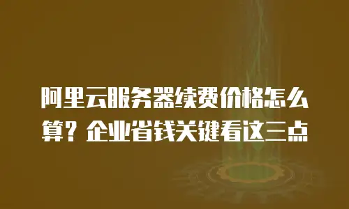 阿里云服务器续费价格怎么算？企业省钱关键看这三点