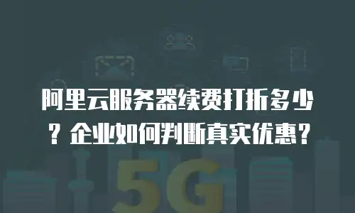 阿里云服务器续费打折多少？企业如何判断真实优惠？