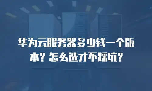 华为云服务器多少钱一个版本？怎么选才不踩坑？