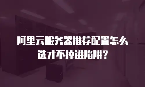 阿里云服务器推荐配置怎么选才不掉进陷阱？
