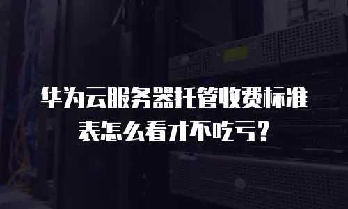 华为云服务器托管收费标准表怎么看才不吃亏？