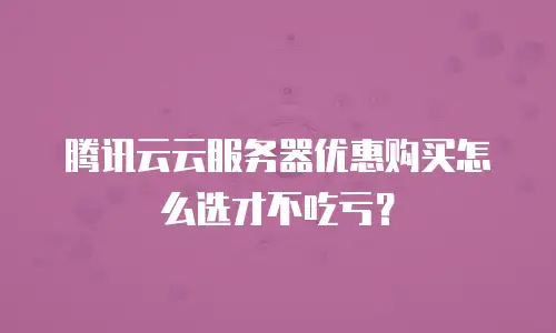 腾讯云云服务器优惠购买怎么选才不吃亏？