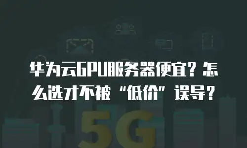 华为云GPU服务器便宜？怎么选才不被&ldquo;低价&rdquo;误导？