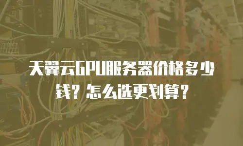 天翼云GPU服务器价格多少钱？怎么选更划算？