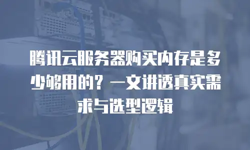 腾讯云服务器购买内存是多少够用的？一文讲透真实需求与选型逻辑