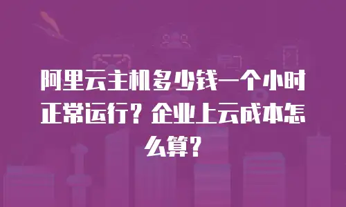 阿里云主机多少钱一个小时正常运行？企业上云成本怎么算？