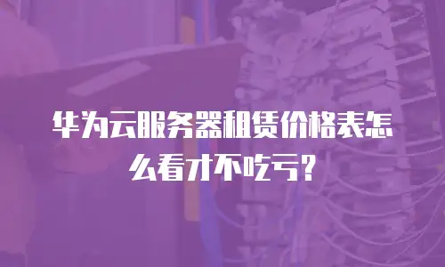 华为云服务器租赁价格表怎么看才不吃亏？