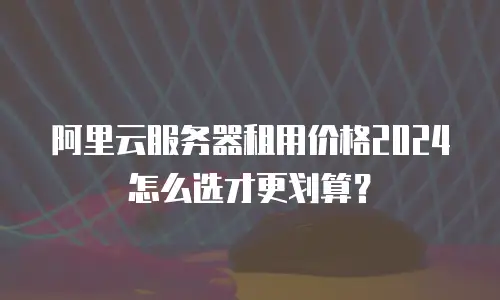 阿里云服务器租用价格2024怎么选才更划算？