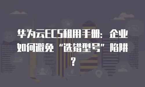 华为云ECS租用手册：企业如何避免“选错型号”陷阱？