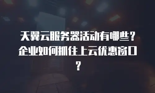 天翼云服务器活动有哪些？企业如何抓住上云优惠窗口？