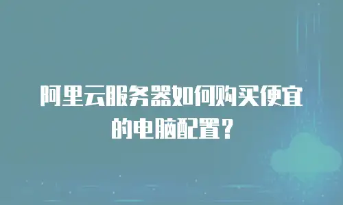 阿里云服务器如何购买便宜的电脑配置？