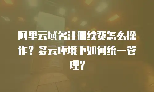 阿里云域名注册续费怎么操作？多云环境下如何统一管理？