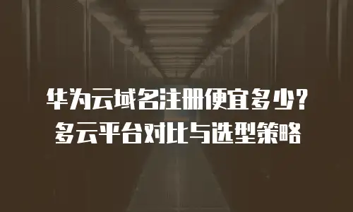 华为云域名注册便宜多少？多云平台对比与选型策略