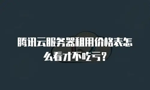 腾讯云服务器租用价格表怎么看才不吃亏？